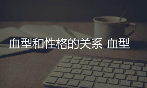 血型和性格的关系 血型对人的影响